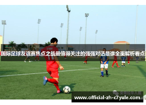 国际足球友谊赛焦点之战最值得关注的强强对话是谁全面解析看点 国际足球友谊赛焦点之战最值得关注的强强对话是谁全面解析看点