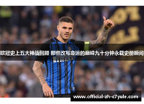 欧冠史上五大神战回顾 那些改写命运的巅峰九十分钟永载史册瞬间 欧冠史上五大神战回顾 那些改写命运的巅峰九十分钟永载史册瞬间