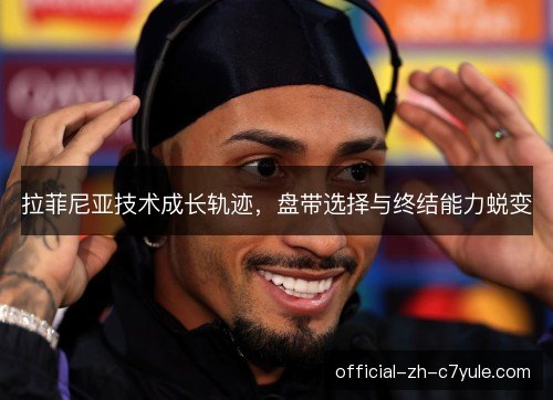 拉菲尼亚技术成长轨迹，盘带选择与终结能力蜕变